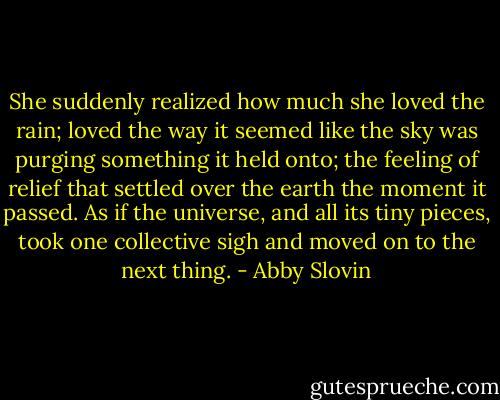 She suddenly realized how much she loved the rain; loved the way it seemed like the sky was purging something it held onto; the feeling of relief that settled over the earth the moment it passed. As if the universe, and all its tiny pieces, took one collective sigh and moved on to the next thing. - Abby Slovin