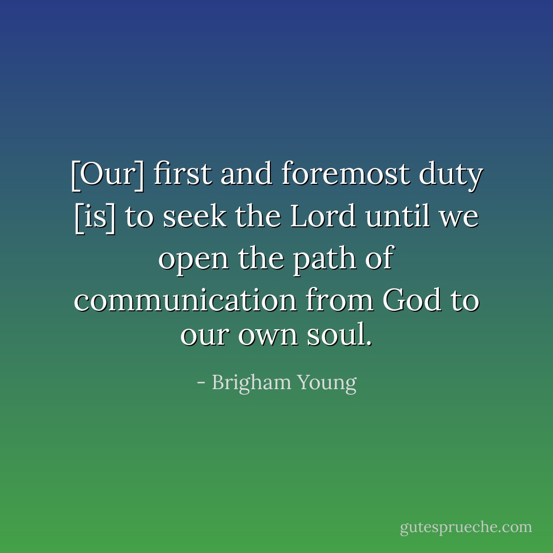 [Our] first and foremost duty [is] to seek the Lord until we open the path of communication from God to our own soul. - Brigham Young
