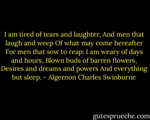 I am tired of tears and laughter,<br />And men that laugh and weep<br />Of what may come hereafter<br />For men that sow to reap:<br />I am weary of days and hours,<br />Blown buds of barren flowers,<br />Desires and dreams and powers<br />And everything but sleep. - Algernon Charles Swinburne