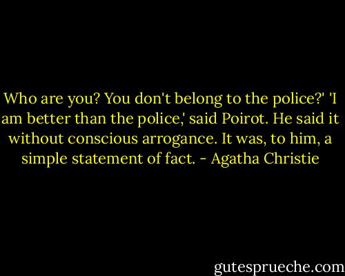 Who are you? You don't belong to the police?'<br />'I am better than the police,' said Poirot. He said it without conscious arrogance. It was, to him, a simple statement of fact. - Agatha Christie