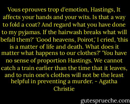 Vous eprouves trop d'emotion, Hastings, It affects your hands and your wits. Is that a way to fold a coat? And regard what you have done to my pyjamas. If the hairwash breaks what will befall them?'<br />'Good heavens, Poirot,' I cried, 'this is a matter of life and death. What does it matter what happens to our clothes?'<br />'You have no sense of proportion Hastings. We cannot catch a train earlier than the time that it leaves, and to ruin one's clothes will not be the least helpful in preventing a murder. - Agatha Christie