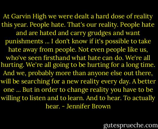 At Garvin High we were dealt a hard dose of reality this year. People hate. That's our reality. People hate and are hated and carry grudges and want punishments ... I don't know if it's possible to take hate away from people. Not even people like us, who've seen firsthand what hate can do. We're all hurting. We're all going to be hurting for a long time. And we, probably more than anyone else out there, will be searching for a new reality every day. A better one ... But in order to change reality you have to be willing to listen and to learn. And to hear. To actually hear. - Jennifer Brown