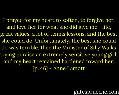 I prayed for my heart to soften, to forgive her, and love her for what she did give me--life, great values, a lot of tennis lessons, and the best she could do. Unfortunately, the best she could do was terrible, thee the Minister of Silly Walks trying to raise an extremely sensitive young girl, and my heart remained hardened toward her. [p. 46] - Anne Lamott
