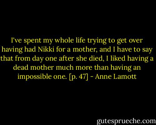 I've spent my whole life trying to get over having had Nikki for a mother, and I have to say that from day one after she died, I liked having a dead mother much more than having an impossible one. [p. 47] - Anne Lamott