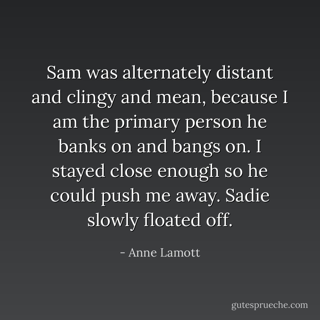 Sam was alternately distant and clingy and mean, because I am the primary person he banks on and bangs on. I stayed close enough so he could push me away. Sadie slowly floated off. - Anne Lamott