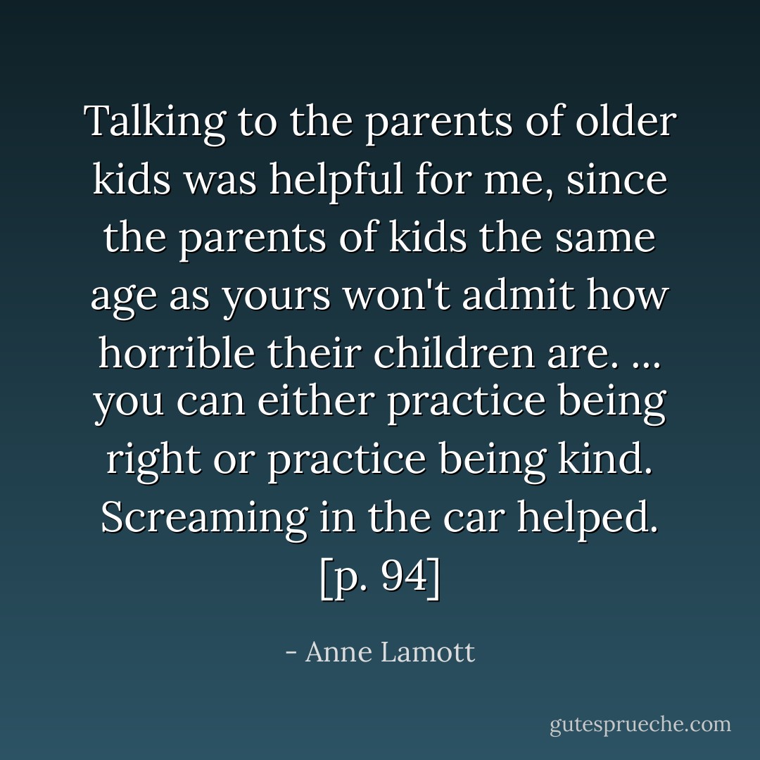 Talking to the parents of older kids was helpful for me, since the parents of kids the same age as yours won't admit how horrible their children are. ... you can either practice being right or practice being kind. Screaming in the car helped. [p. 94] - Anne Lamott