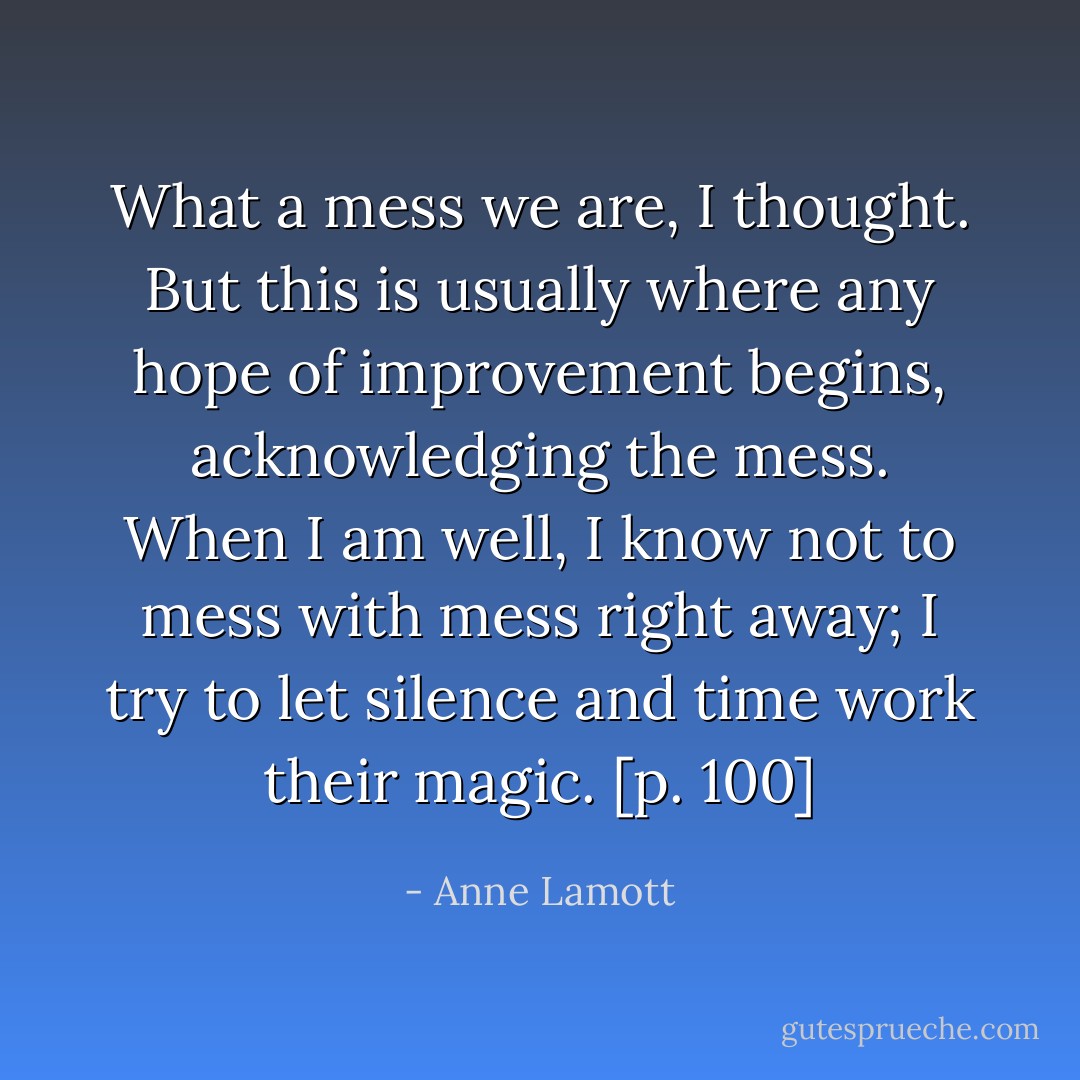 What a mess we are, I thought. But this is usually where any hope of improvement begins, acknowledging the mess. When I am well, I know not to mess with mess right away; I try to let silence and time work their magic. [p. 100] - Anne Lamott