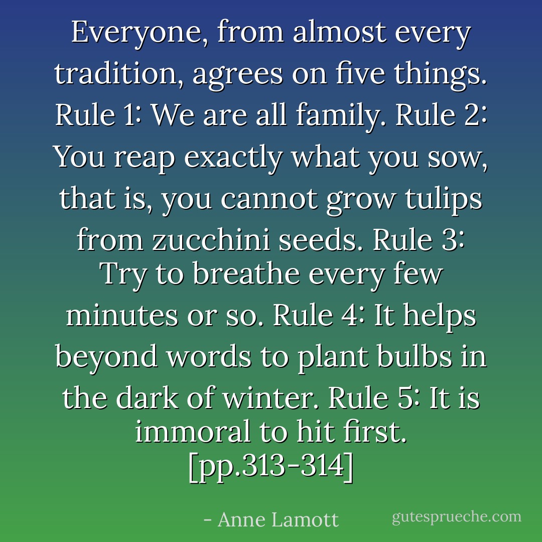 Everyone, from almost every tradition, agrees on five things. Rule 1: We are all family. Rule 2: You reap exactly what you sow, that is, you cannot grow tulips from zucchini seeds. Rule 3: Try to breathe every few minutes or so. Rule 4: It helps beyond words to plant bulbs in the dark of winter. Rule 5: It is immoral to hit first. [pp.313-314] - Anne Lamott