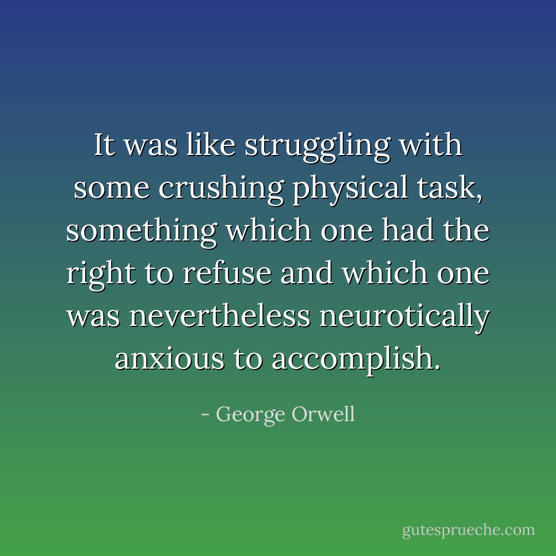 It was like struggling with some crushing physical task, something which one had the right to refuse and which one was nevertheless neurotically anxious to accomplish. - George Orwell