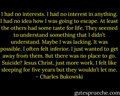 I had no interests. I had no interest in anything. I had no idea how I was going to escape. At least the others had some taste for life. They seemed to understand something that I didn’t understand. Maybe I was lacking. It was possible. I often felt inferior. I just wanted to get away from them. But there was no place to go. Suicide? Jesus Christ, just more work. I felt like sleeping for five years but they wouldn’t let me. - Charles Bukowski
