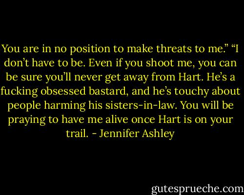 You are in no position to make threats to me.”<br />“I don’t have to be. Even if you shoot me, you can be sure you’ll never get away from Hart. He’s a fucking obsessed bastard, and he’s touchy about people harming his sisters-in-law. You will be praying to have me alive once Hart is on your trail. - Jennifer Ashley