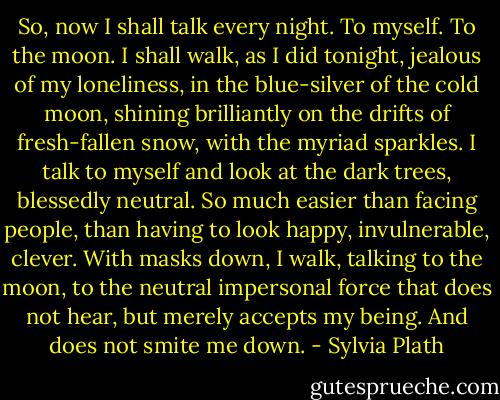 So, now I shall talk every night. To myself. To the moon. I shall walk, as I did tonight, jealous of my loneliness, in the blue-silver of the cold moon, shining brilliantly on the drifts of fresh-fallen snow, with the myriad sparkles. I talk to myself and look at the dark trees, blessedly neutral. So much easier than facing people, than having to look happy, invulnerable, clever. With masks down, I walk, talking to the moon, to the neutral impersonal force that does not hear, but merely accepts my being. And does not smite me down. - Sylvia Plath