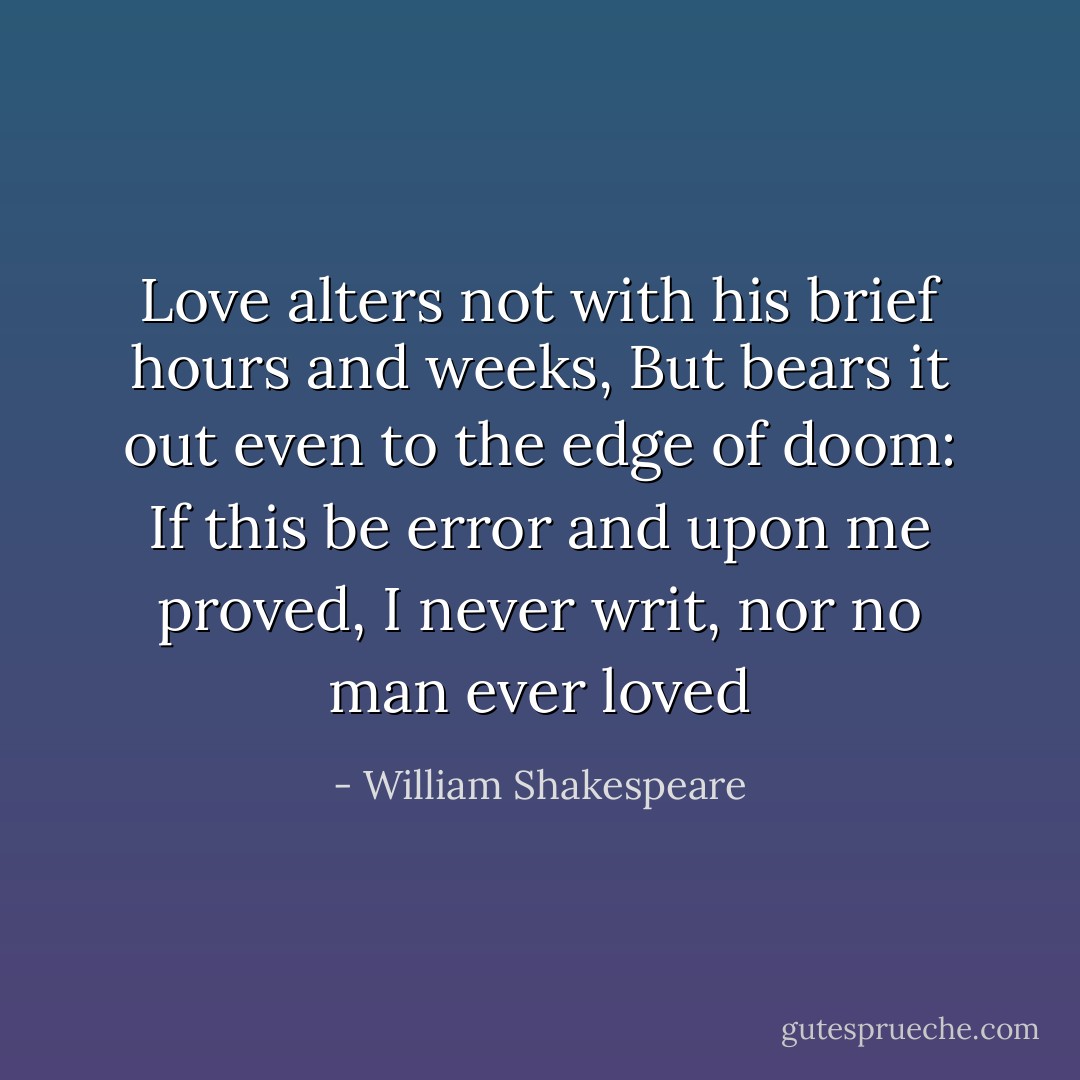 Love alters not with his brief hours and weeks,<br />But bears it out even to the edge of doom:<br />If this be error and upon me proved,<br />I never writ, nor no man ever loved - William Shakespeare