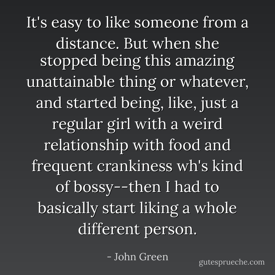 It's easy to like someone from a distance. But when she stopped being this amazing unattainable thing or whatever, and started being, like, just a regular girl with a weird relationship with food and frequent crankiness wh's kind of bossy--then I had to basically start liking a whole different person. - John Green