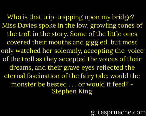 Who is that trip-trapping upon my bridge?' <br />Miss Davies spoke in the low, growling tones of the troll in the story. Some of the little ones covered their mouths and giggled, but most only watched her solemnly, accepting the <br />voice of the troll as they accepted the voices of their dreams, and their grave eyes reflected the eternal fascination of the fairy tale: would the monster be bested . . . or would it feed? - Stephen King