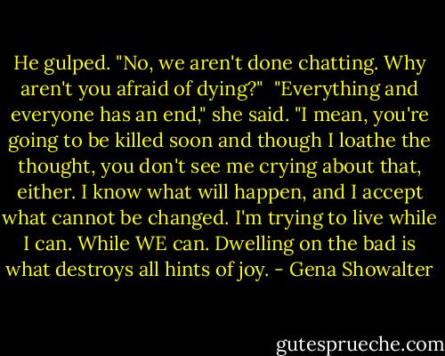 He gulped. "No, we aren't done chatting. Why aren't you afraid of dying?"<br /><br />"Everything and everyone has an end," she said. "I mean, you're going to be killed soon and though I loathe the thought, you don't see me crying about that, either. I know what will happen, and I accept what cannot be changed. I'm trying to live while I can. While WE can. Dwelling on the bad is what destroys all hints of joy. - Gena Showalter