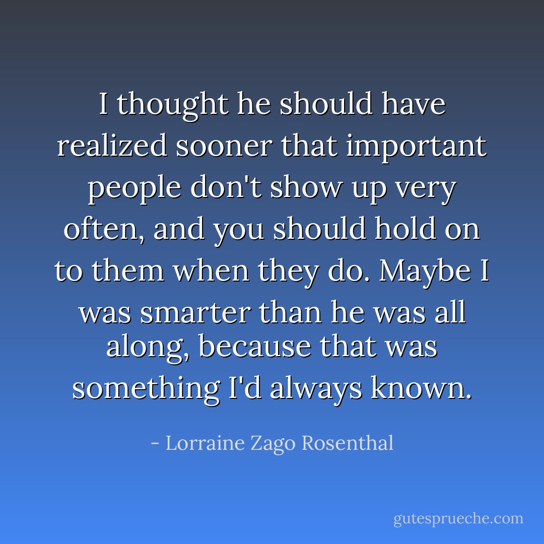 I thought he should have realized sooner that important people don't show up very often, and you should hold on to them when they do. Maybe I was smarter than he was all along, because that was something I'd always known. - Lorraine Zago Rosenthal