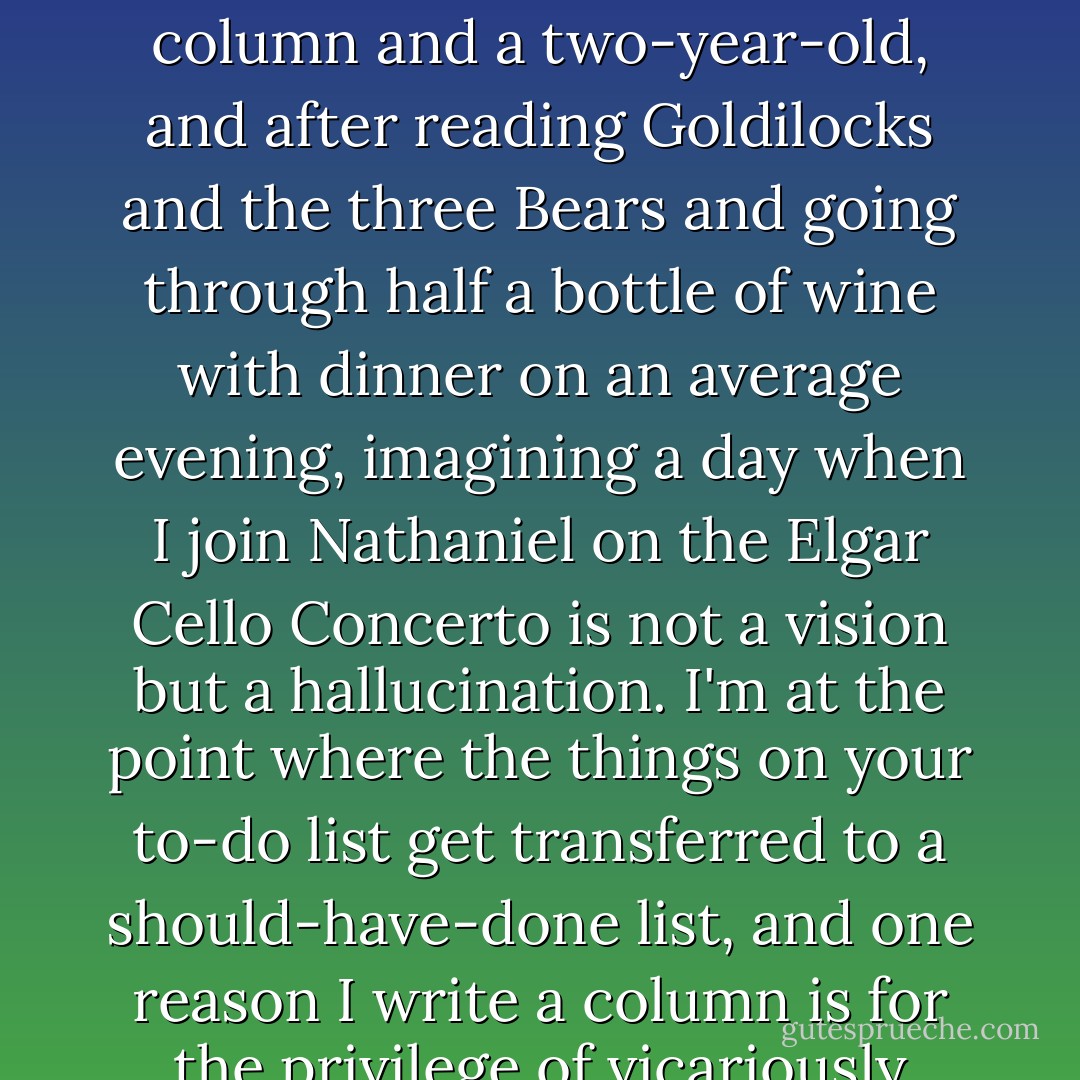 Learning how to play an instrument has always been near the top of my to-do list, but what are the chances now? There's little downtime with a column and a two-year-old, and after reading Goldilocks and the three Bears and going through half a bottle of wine with dinner on an average evening, imagining a day when I join Nathaniel on the Elgar Cello Concerto is not a vision but a hallucination. I'm at the point where the things on your to-do list get transferred to a should-have-done list, and one reason I write a column is for the privilege of vicariously sampling other worlds, dropping in with my passport, my notebook and my curiosity. - Steve López
