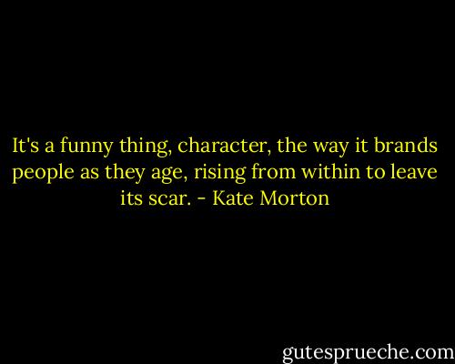 It's a funny thing, character, the way it brands people as they age, rising from within to leave its scar. - Kate Morton