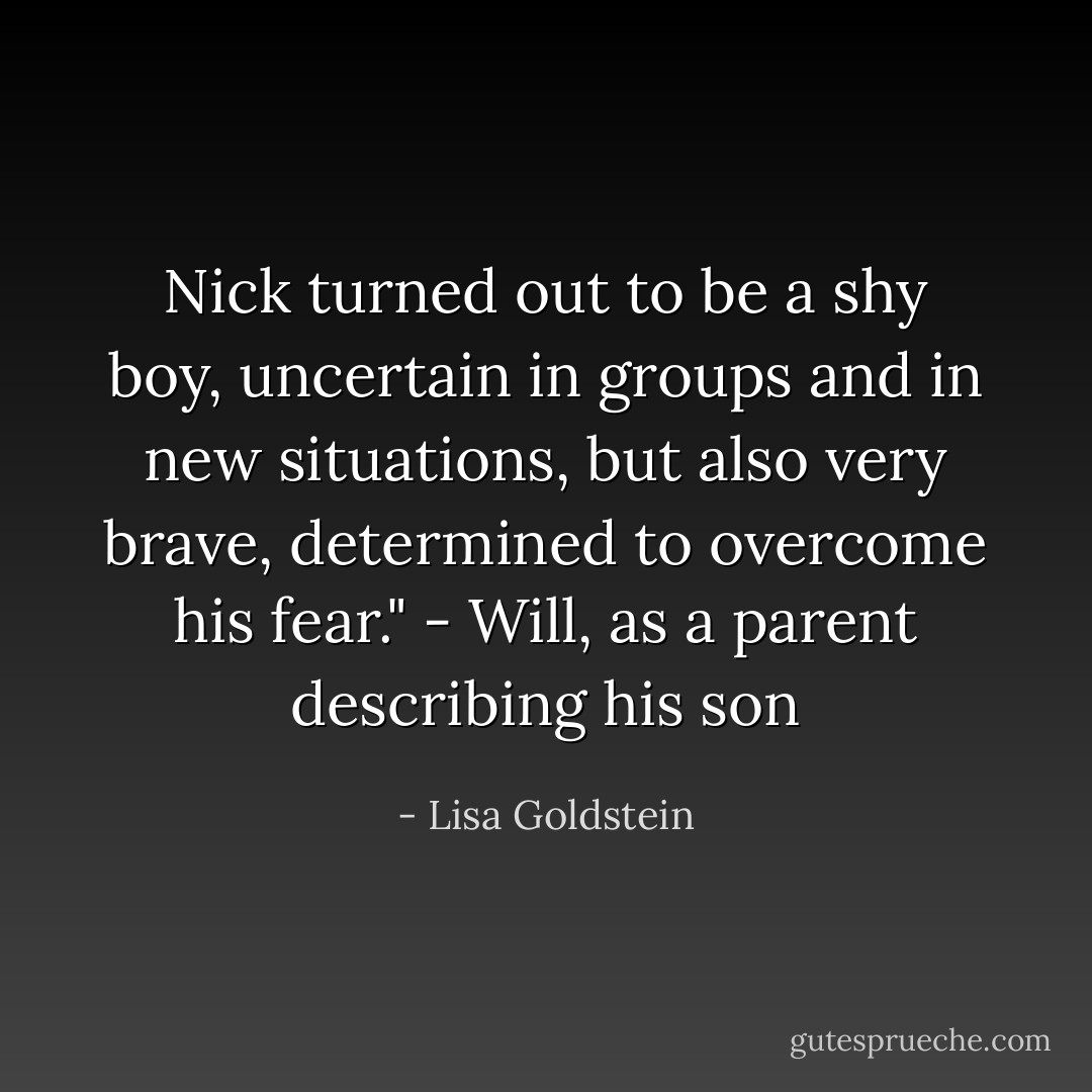 Nick turned out to be a shy boy, uncertain in groups and in new situations, but also very brave, determined to overcome his fear." - Will, as a parent describing his son - Lisa Goldstein