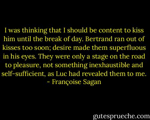 I was thinking that I should be content to kiss him until the break of day. Bertrand ran out of kisses too soon; desire made them superfluous in his eyes. They were only a stage on the road to pleasure, not something inexhaustible and self-sufficient, as Luc had revealed them to me. - Françoise Sagan