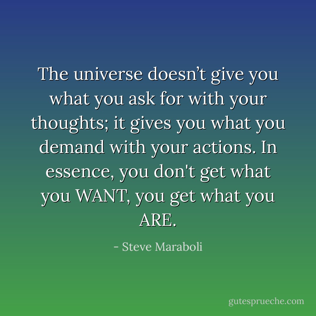 The universe doesn’t give you what you ask for with your thoughts; it gives you what you demand with your actions. In essence, you don't get what you WANT, you get what you ARE. - Steve Maraboli