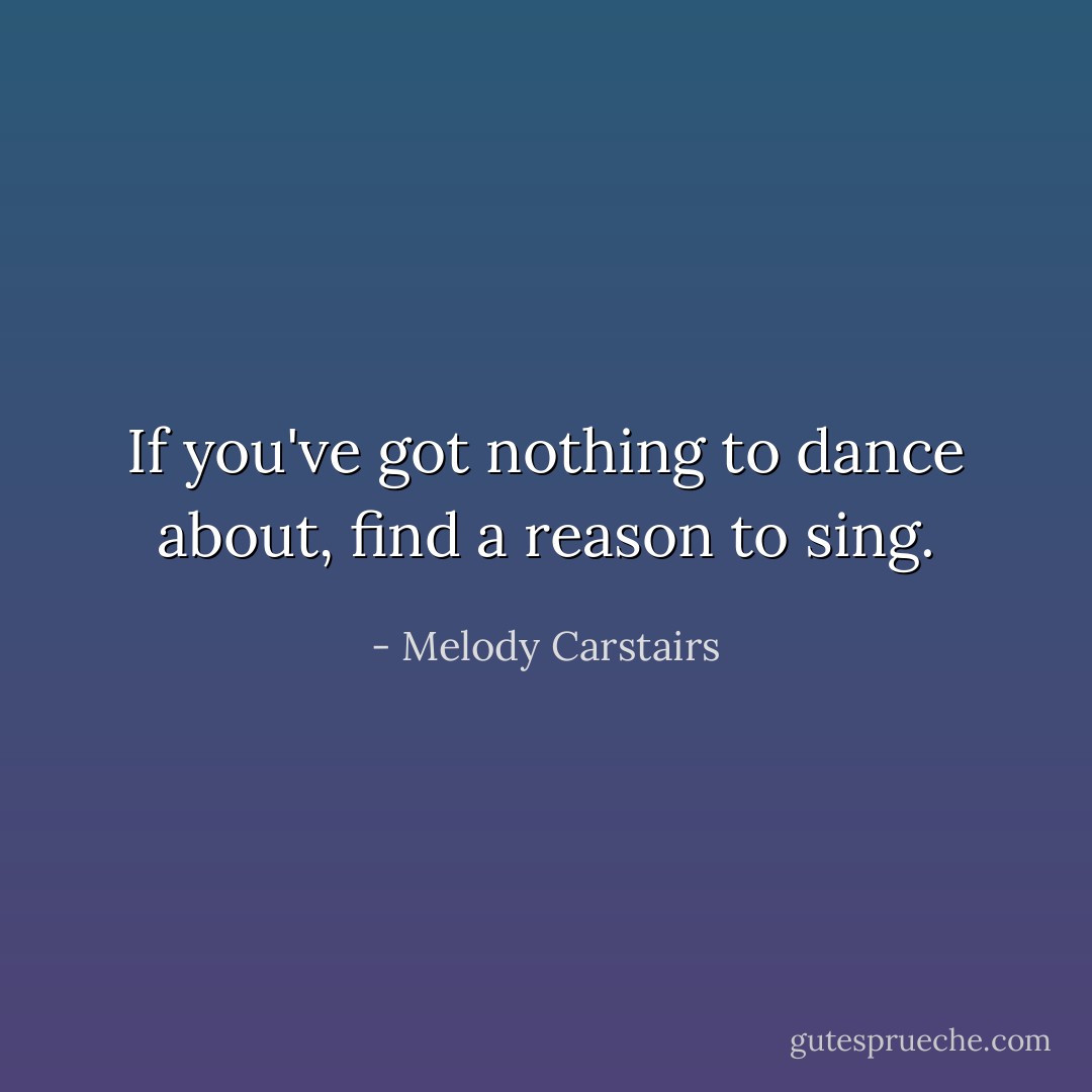 If you've got nothing to dance about, find a reason to sing. - Melody Carstairs