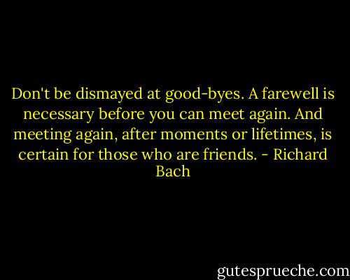 Don't be dismayed at good-byes. A farewell is necessary before you can meet again. And meeting again, after moments or lifetimes, is certain for those who are friends. - Richard Bach