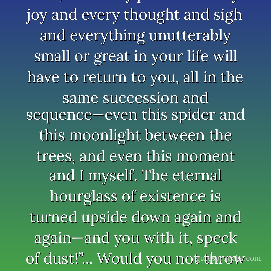 What if, some day or night, a demon were to steal after you in your loneliest loneliness and say to you: “This life as you now live it and have lived it, you will have to live once more and innumerable times more; and there will be nothing new in it, but every pain and every joy and every thought and sigh and everything unutterably small or great in your life will have to return to you, all in the same succession and sequence—even this spider and this moonlight between the trees, and even this moment and I myself. The eternal hourglass of existence is turned upside down again and again—and you with it, speck of dust!”... Would you not throw yourself down and gnash your teeth and curse the demon who spoke thus? Or have you once experienced a tremendous moment when you would have answered him: 'You are a god and never have I heard anything more divine. - Friedrich Nietzsche