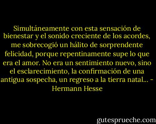 Simultáneamente con esta sensación de bienestar y el sonido creciente de los acordes, me sobrecogió un hálito de sorprendente felicidad, porque repentinamente supe lo que era el amor. No era un sentimiento nuevo, sino el esclarecimiento, la confirmación de una antigua sospecha, un regreso a la tierra natal... - Hermann Hesse