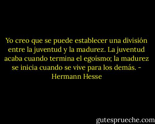 Yo creo que se puede establecer una división entre la juventud y la madurez. La juventud acaba cuando termina el egoísmo; la madurez se inicia cuando se vive para los demás. - Hermann Hesse