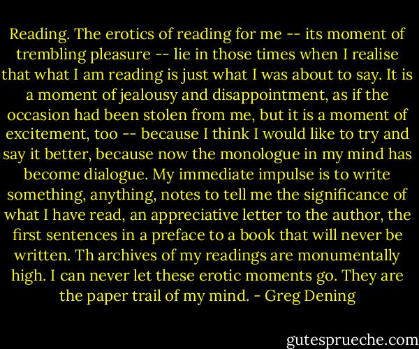 Reading. The erotics of reading for me -- its moment of trembling pleasure -- lie in those times when I realise that what I am reading is just what I was about to say. It is a moment of jealousy and disappointment, as if the occasion had been stolen from me, but it is a moment of excitement, too -- because I think I would like to try and say it better, because now the monologue in my mind has become dialogue. My immediate impulse is to write something, anything, notes to tell me the significance of what I have read, an appreciative letter to the author, the first sentences in a preface to a book that will never be written. Th archives of my readings are monumentally high. I can never let these erotic moments go. They are the paper trail of my mind. - Greg Dening