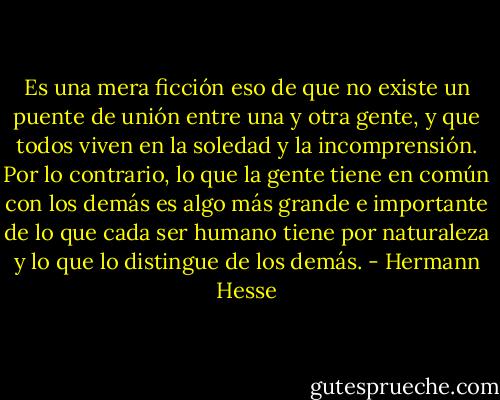 Es una mera ficción eso de que no existe un puente de unión entre una y otra gente, y que todos viven en la soledad y la incomprensión. Por lo contrario, lo que la gente tiene en común con los demás es algo más grande e importante de lo que cada ser humano tiene por naturaleza y lo que lo distingue de los demás. - Hermann Hesse