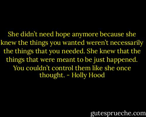 She didn’t need hope anymore because she knew the things you wanted weren’t necessarily the things that you needed. She knew that the things that were meant to be just happened. You couldn’t control them like she once thought. - Holly Hood