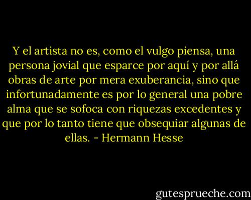 Y el artista no es, como el vulgo piensa, una persona jovial que esparce por aquí y por allá obras de arte por mera exuberancia, sino que infortunadamente es por lo general una pobre alma que se sofoca con riquezas excedentes y que por lo tanto tiene que obsequiar algunas de ellas. - Hermann Hesse