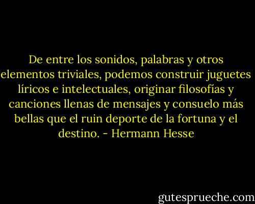 De entre los sonidos, palabras y otros elementos triviales, podemos construir juguetes líricos e intelectuales, originar filosofías y canciones llenas de mensajes y consuelo más bellas que el ruin deporte de la fortuna y el destino. - Hermann Hesse
