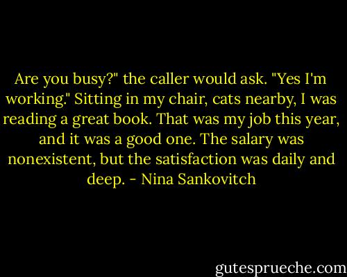 Are you busy?" the caller would ask. "Yes I'm working." Sitting in my chair, cats nearby, I was reading a great book. That was my job this year, and it was a good one. The salary was nonexistent, but the satisfaction was daily and deep. - Nina Sankovitch