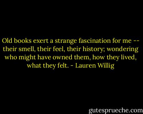 Old books exert a strange fascination for me -- their smell, their feel, their history; wondering who might have owned them, how they lived, what they felt. - Lauren Willig