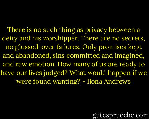 There is no such thing as privacy between a deity and his worshipper. There are no secrets, no glossed-over failures. Only promises kept and abandoned, sins committed and imagined, and raw emotion. How many of us are ready to have our lives judged? What would happen if we were found wanting? - Ilona Andrews