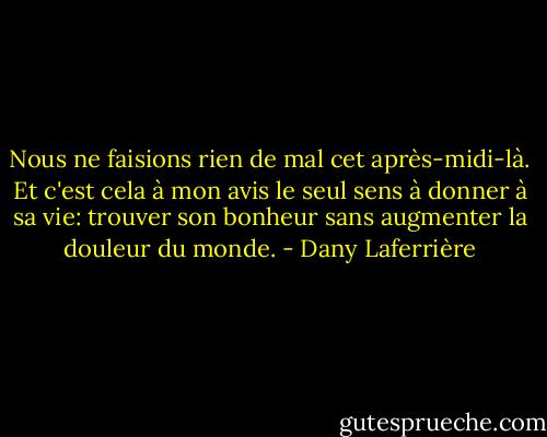 Nous ne faisions rien de mal cet après-midi-là. Et c'est cela à mon avis le seul sens à donner à sa vie: trouver son bonheur sans augmenter la douleur du monde. - Dany Laferrière