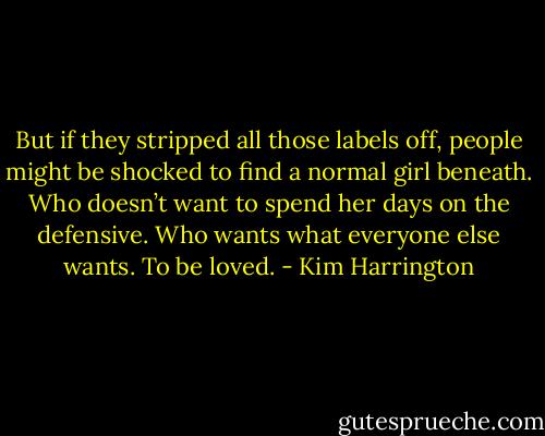 But if they stripped all those labels off, people might be shocked to find a normal girl beneath. Who doesn’t want to spend her days on the defensive. Who wants what everyone else wants. To be loved. - Kim Harrington