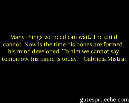 Many things we need can wait. The child cannot. Now is the time his bones are formed, his mind developed. To him we cannot say tomorrow, his name is today. - Gabriela Mistral
