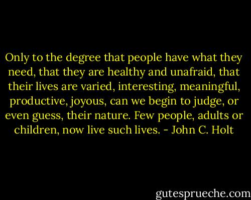 Only to the degree that people have what they need, that they are healthy and unafraid, that their lives are varied, interesting, meaningful, productive, joyous, can we begin to judge, or even guess, their nature. Few people, adults or children, now live such lives. - John C. Holt