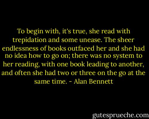 To begin with, it's true, she read with trepidation and some unease. The sheer endlessness of books outfaced her and she had no idea how to go on; there was no system to her reading, with one book leading to another, and often she had two or three on the go at the same time. - Alan Bennett