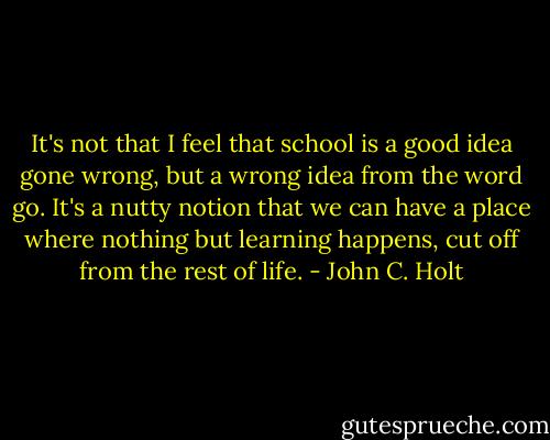 It's not that I feel that school is a good idea gone wrong, but a wrong idea from the word go. It's a nutty notion that we can have a place where nothing but learning happens, cut off from the rest of life. - John C. Holt