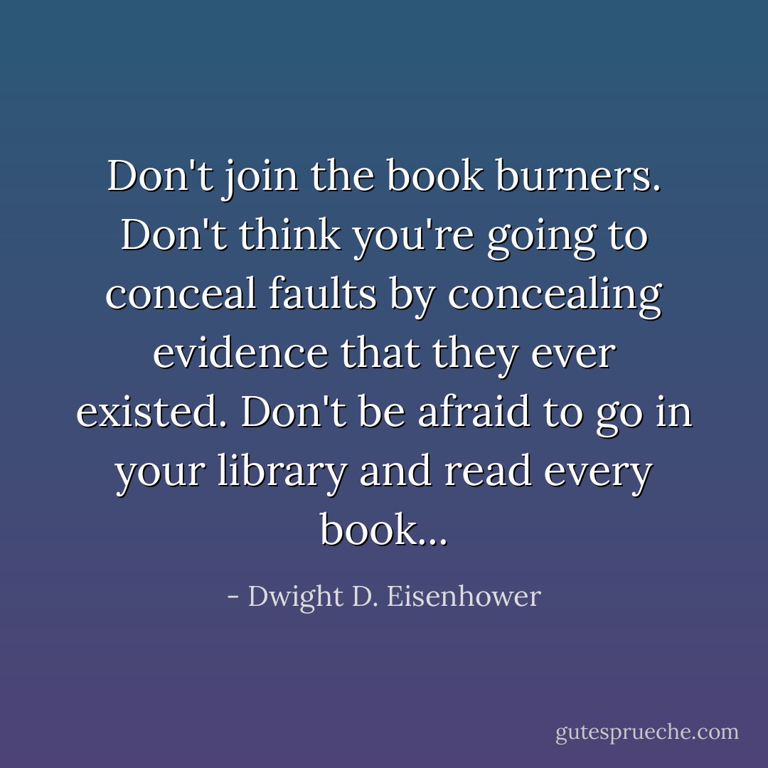 Don't join the book burners. Don't think you're going to conceal faults by concealing evidence that they ever existed. Don't be afraid to go in your library and read every book... - Dwight D. Eisenhower