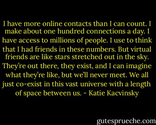 I have more online contacts than I can count. I make about one hundred connections a day. I have access to millions of people. I use to think that I had friends in these numbers. But virtual friends are like stars stretched out in the sky. They’re out there, they exist, and I can imagine what they’re like, but we’ll never meet. We all just co-exist in this vast universe with a length of space between us. - Katie Kacvinsky