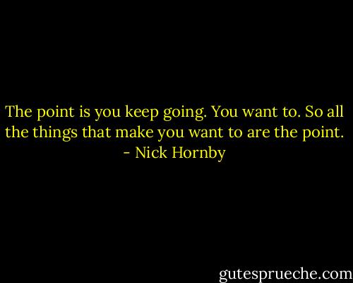 The point is you keep going. You want to. So all the things that make you want to are the point. - Nick Hornby