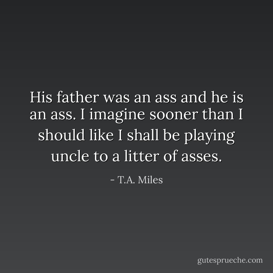 His father was an ass and he is an ass. I imagine sooner than I should like I shall be playing uncle to a litter of asses. - T.A. Miles