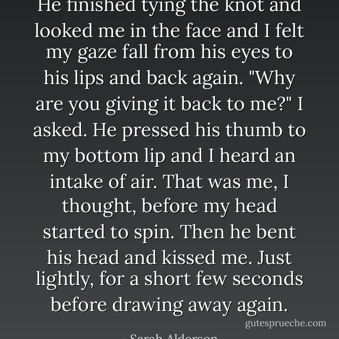 He finished tying the knot and looked me in the face and I felt my gaze fall from his eyes to his lips and back again. "Why are you giving it back to me?" I asked. He pressed his thumb to my bottom lip and I heard an intake of air. That was me, I thought, before my head started to spin. Then he bent his head and kissed me. Just lightly, for a short few seconds before drawing away again. - Sarah Alderson